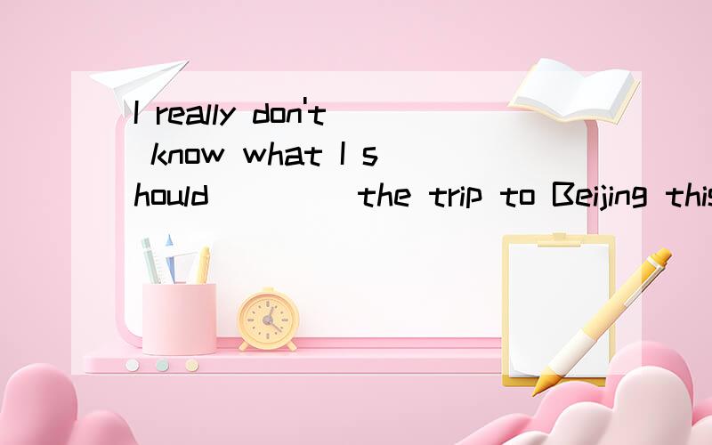 I really don't know what I should ____the trip to Beijing this summer.A. say  B.talk 并请说明理由,谢谢