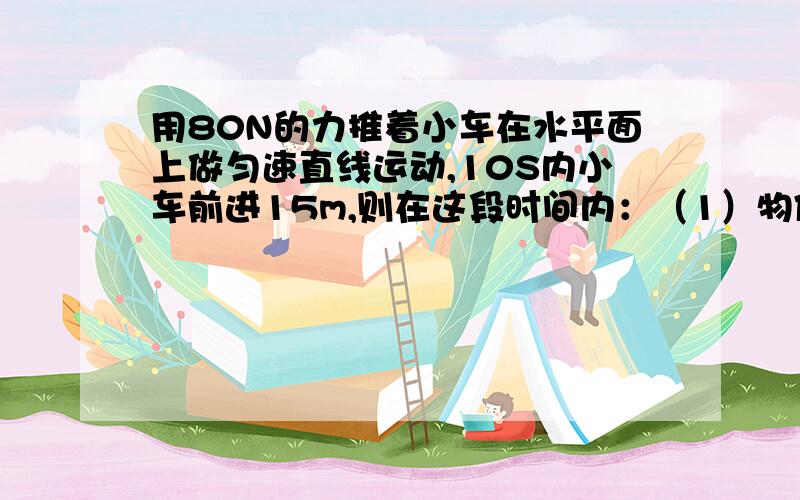 用80N的力推着小车在水平面上做匀速直线运动,10S内小车前进15m,则在这段时间内：（1）物体运动的速度多大?（2）推力做功的功率多大?