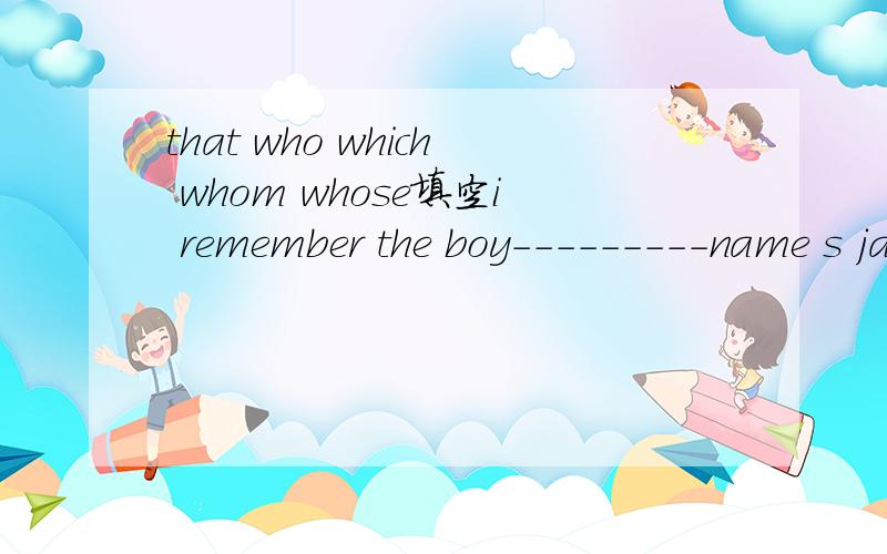 that who which whom whose填空i remember the boy---------name s jack.he talked about teachers and schools---he had visit.it is the most interesting place-----i have ever been to.you can do everything----you like to do