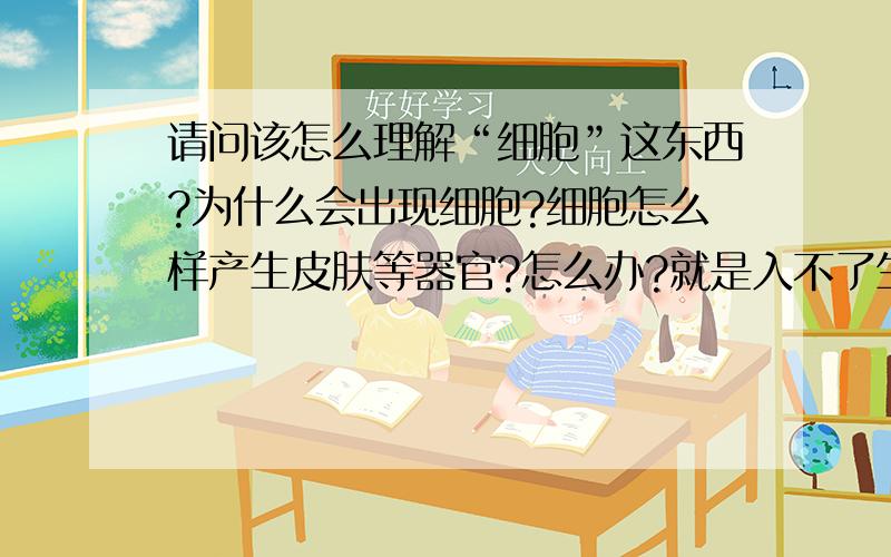 请问该怎么理解“细胞”这东西?为什么会出现细胞?细胞怎么样产生皮肤等器官?怎么办?就是入不了生物的大门…不知道细胞是什么,不知道为什么小小的细胞里为什么会有那些元素…该怎么