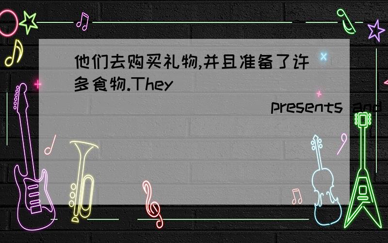 他们去购买礼物,并且准备了许多食物.They ____ _____ _____ presents and _____ lots of food _____.翻译.They ____ _____ _____ presents and _____ lots of food _____.