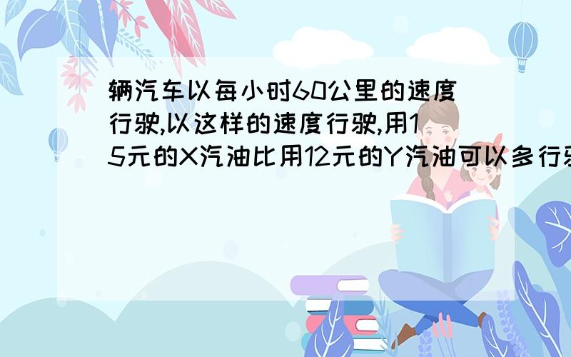 辆汽车以每小时60公里的速度行驶,以这样的速度行驶,用15元的X汽油比用12元的Y汽油可以多行驶多少公里?汽油X每升0.75元,每升油跑40公里,汽油Y每升0.50元,每升油跑25公里.