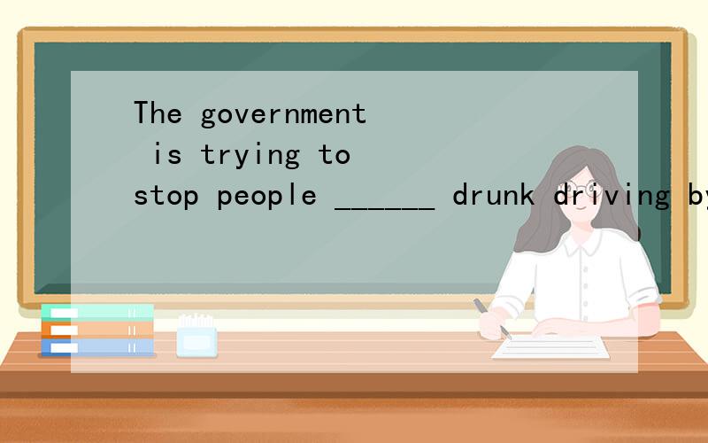 The government is trying to stop people ______ drunk driving by making more laws