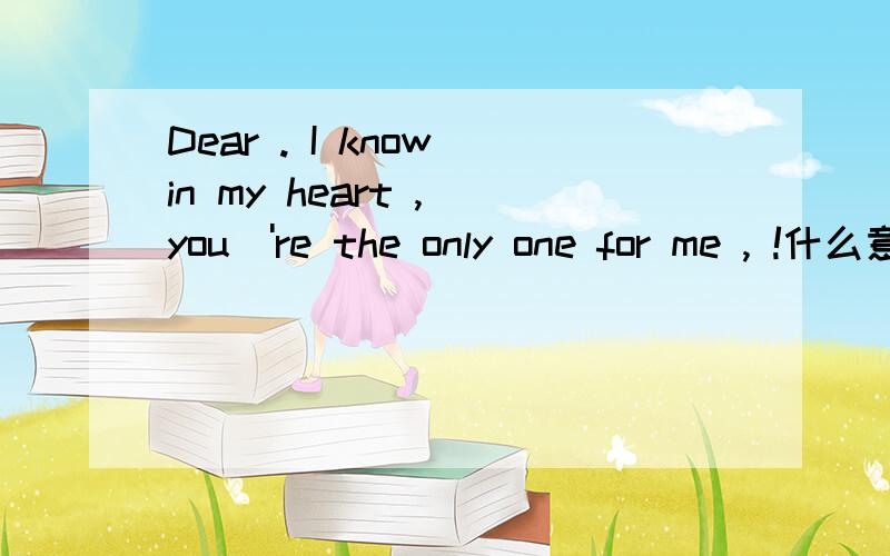 Dear . I know in my heart , you\'re the only one for me , !什么意思