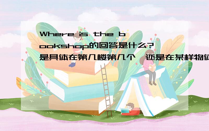 Where is the bookshop的回答是什么?是具体在第几楼第几个,还是在某样物体的旁边?那时我做的作业，给了你一张图，书店旁边是玩具店，那个书店在第一楼的左数第二个