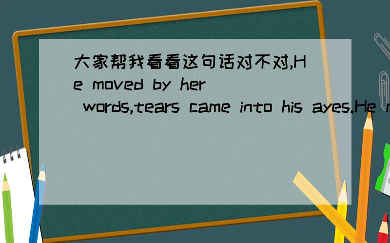 大家帮我看看这句话对不对,He moved by her words,tears came into his ayes.He moved by her words,tears came into his eyes.