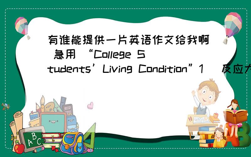 有谁能提供一片英语作文给我啊 急用 “College Students’Living Condition”1． 反应大学生生存状况的词语从“蜗居”、“蚁族”到“鼠族”,不断涌现.2． 对于这种现象,你有什么看法?希望最好能