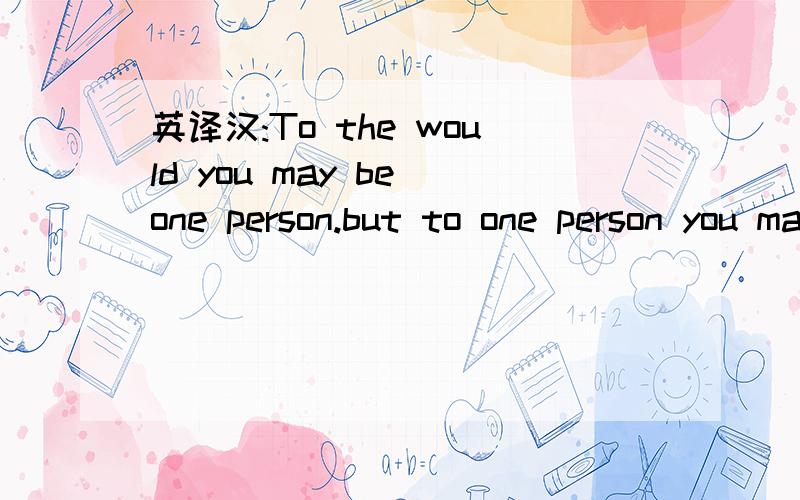 英译汉:To the would you may be one person.but to one person you may be the world.