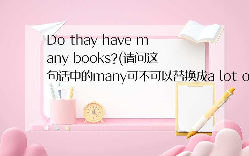 Do thay have many books?(请问这句话中的many可不可以替换成a lot of）