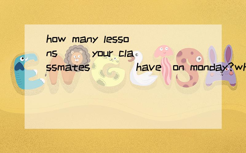 how many lessons ( )your classmates ( )(have)on monday?what time ( ) his mother() (do)the housework?