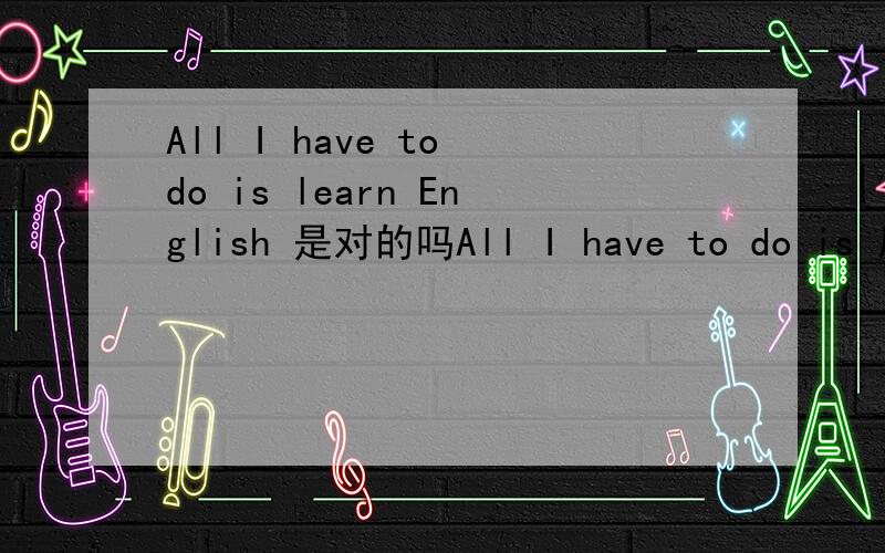 All I have to do is learn English 是对的吗All I have to do is 后面是接do sth 还是 doing sth?