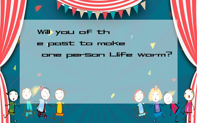 Will you of the past to make one person I...life warm?