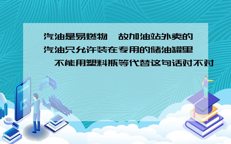 汽油是易燃物,故加油站外卖的汽油只允许装在专用的储油罐里,不能用塑料瓶等代替这句话对不对