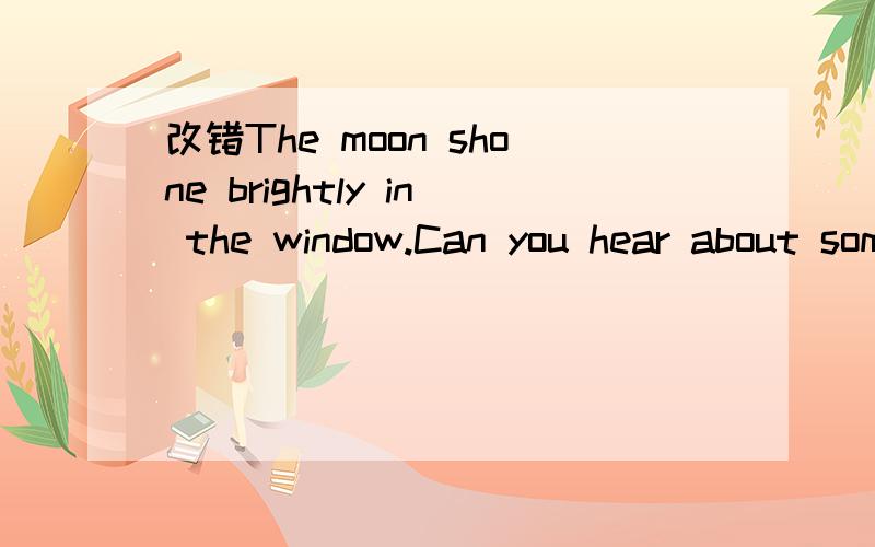 改错The moon shone brightly in the window.Can you hear about somebody outside the window?Yes,who's it?