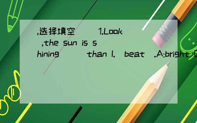 ,选择填空 ()1.Look ,the sun is shining（ ） than I.(beat).A:bright B.brighter C.m,选择填空()1.Look ,the sun is shining（ ）than I.(beat).A:brightB.brighterC.more brightly()2.Jenny goes to school () than any other student in her class .A.e