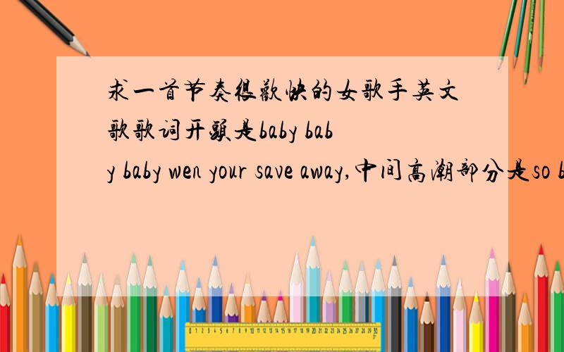 求一首节奏很欢快的女歌手英文歌歌词开头是baby baby baby wen your save away,中间高潮部分是so baby you staying I'm staying is time to change now you feeling a wading to feel away o baby i get you say,大致就是这么几句,