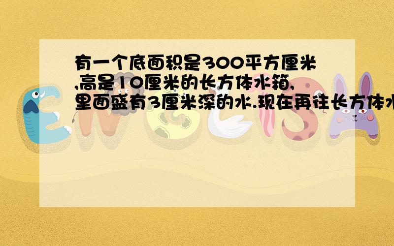 有一个底面积是300平方厘米,高是10厘米的长方体水箱,里面盛有3厘米深的水.现在再往长方体水箱里加水.水面上升2厘米,后来加的水的体积是多少立方厘米