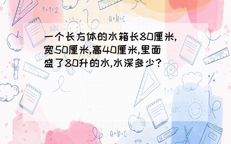 一个长方体的水箱长80厘米,宽50厘米,高40厘米,里面盛了80升的水,水深多少?