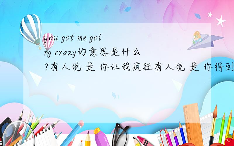 you got me going crazy的意思是什么?有人说 是 你让我疯狂有人说 是 你得到我之后变疯狂有人说 是 你为了我疯狂.到底是哪个嘛- -#