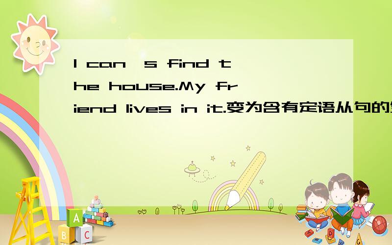 I can's find the house.My friend lives in it.变为含有定语从句的复合句.1 I can's find the house.My friend lives in it.2 I know the boy.You are looking for him.3 this is the town .he was born in the town .4 we arrived here on the day .do yo