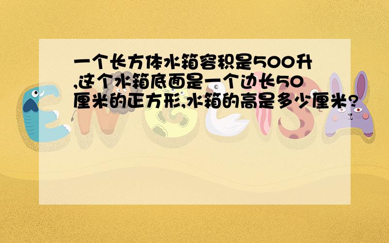 一个长方体水箱容积是500升,这个水箱底面是一个边长50厘米的正方形,水箱的高是多少厘米?