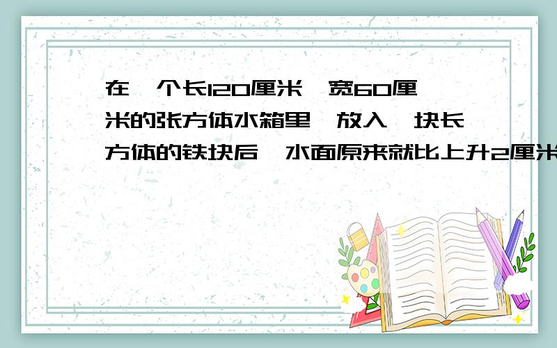 在一个长120厘米,宽60厘米的张方体水箱里,放入一块长方体的铁块后,水面原来就比上升2厘米.已知铁块的长和宽都是20厘米,求铁块的高?