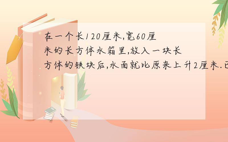 在一个长120厘米,宽60厘米的长方体水箱里,放入一块长方体的铁块后,水面就比原来上升2厘米.已知铁块的长和宽都是2O厘米,求铁块的高.(列一下公式)