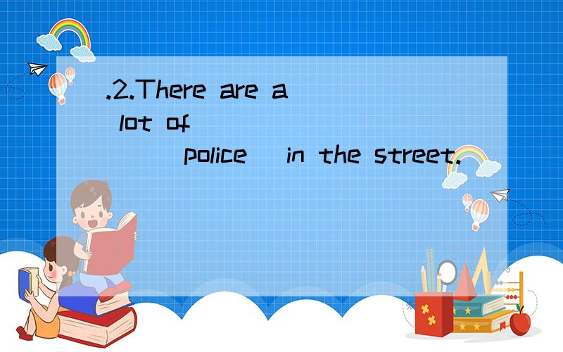 .2.There are a lot of ________(police )in the street.