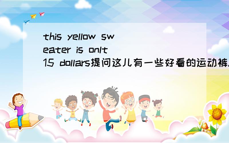 this yellow sweater is onlt 15 dollars提问这儿有一些好看的运动裤.翻译成英文