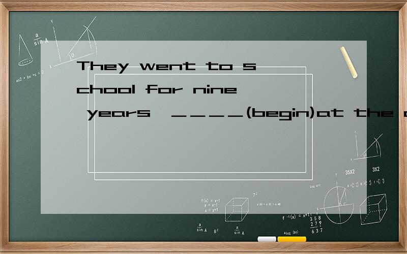 They went to school for nine years,＿＿＿＿(begin)at the age of seven.要有讲解 词性填空We each (have) a book written by Mark Twin.Tom (think) of playing them a visit,but he was too busy then.Every day the six blind men stood there,(beg).