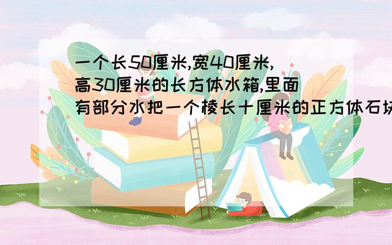 一个长50厘米,宽40厘米,高30厘米的长方体水箱,里面有部分水把一个棱长十厘米的正方体石块完全沉浸在水中,水上升了多少厘米?