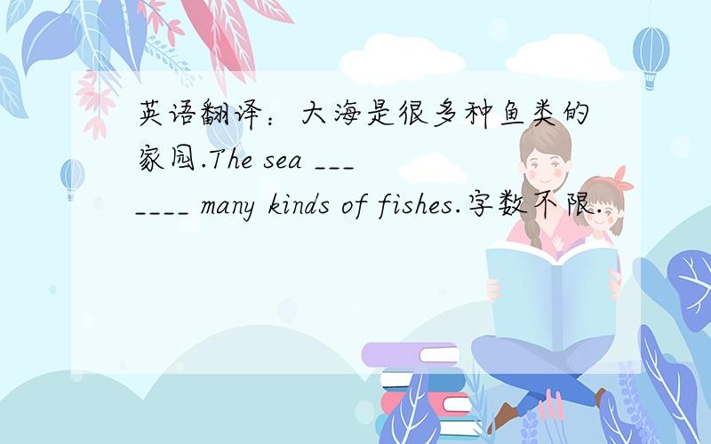 英语翻译：大海是很多种鱼类的家园.The sea _______ many kinds of fishes.字数不限.