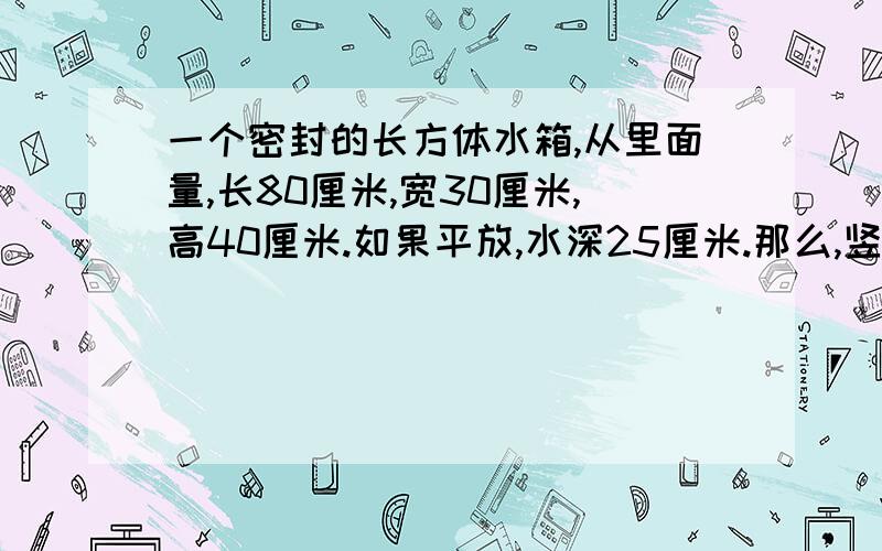 一个密封的长方体水箱,从里面量,长80厘米,宽30厘米,高40厘米.如果平放,水深25厘米.那么,竖放,水深多少厘米?