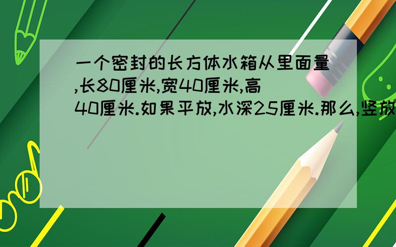 一个密封的长方体水箱从里面量,长80厘米,宽40厘米,高40厘米.如果平放,水深25厘米.那么,竖放,水深