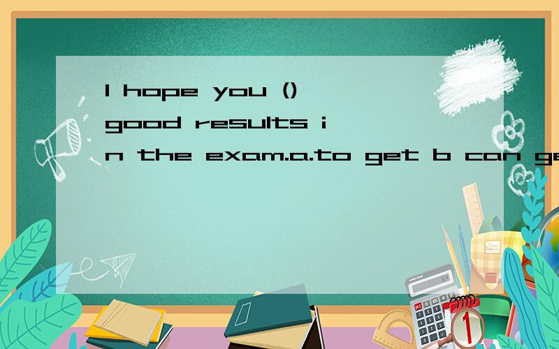 I hope you () good results in the exam.a.to get b can get c getting d got这题我选的是d,对吗,b能选吗,为什么