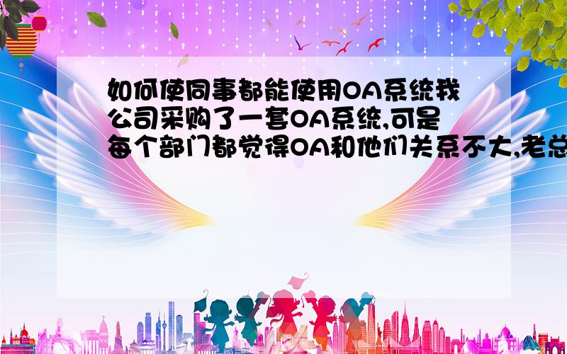 如何使同事都能使用OA系统我公司采购了一套OA系统,可是每个部门都觉得OA和他们关系不大,老总还是用纸张得老办法签字办公,OA和没有一样,不知道如何才能发挥到OA的功能,提高工作效率!