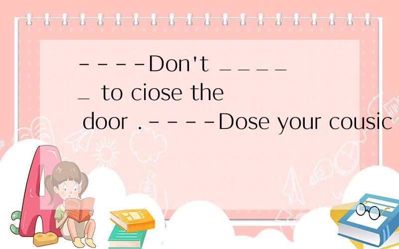 ----Don't _____ to ciose the door .----Dose your cousic get up _____than you?【填七个字母的单词,倒数第二个是e】