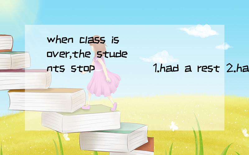 when class is over,the students stop ____ 1.had a rest 2.having a rest 3.have a rest4.to have a rest
