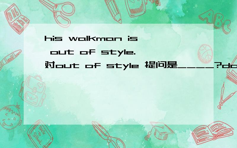 his walkman is out of style.对out of style 提问是____?do you ____?____?walkman?急