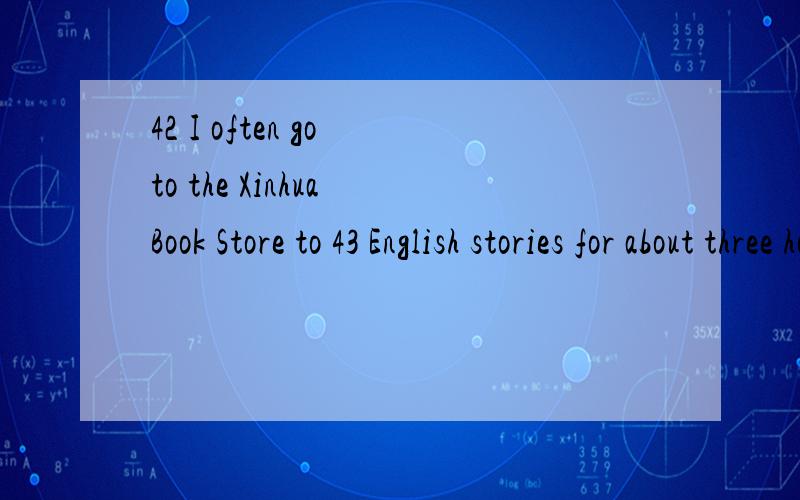 42 I often go to the Xinhua Book Store to 43 English stories for about three hours.(42).A.Always B.After school C.Sometimes D.Usually(43).A.say B.speak C.talk D.read42里为什么不能填C.go to the Xinhua Book Store to read English stories.后一