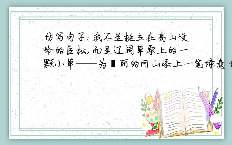 仿写句子：我不是挺立在高山峻岭的巨松,而是辽阔草原上的一颗小草——为壮丽的河山添上一笔绿意.仿写上面只个句子,麻烦帮帮忙,