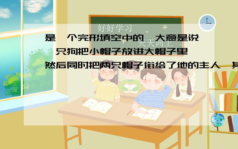 是一个完形填空中的,大意是说一只狗把小帽子放进大帽子里,然后同时把两只帽子衔给了他的主人,其中有一句说“它用脚把帽子拿下来”（大概吧,我记不太清了）如果有原文和题目麻烦发过