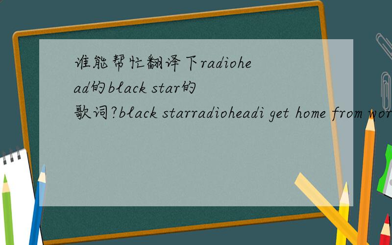 谁能帮忙翻译下radiohead的black star的歌词?black starradioheadi get home from work and you're still standing in your dressing gownwell what am i to do?i know all the things around your head and what they do to you.what are we coming to?what