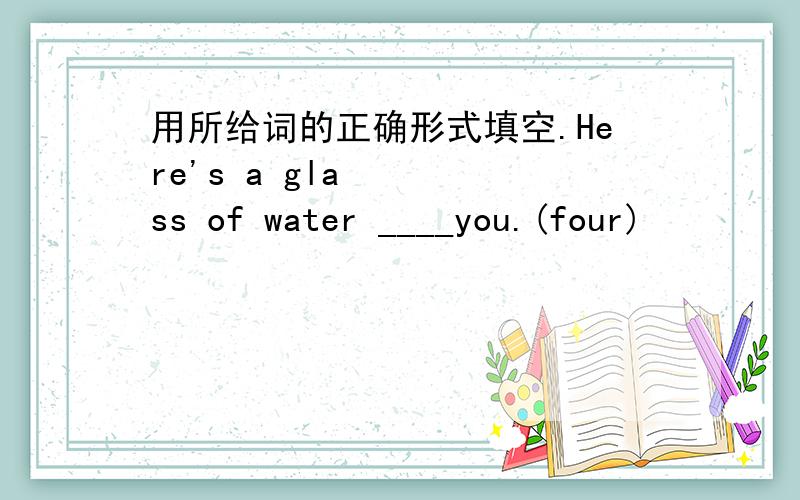 用所给词的正确形式填空.Here's a glass of water ____you.(four)