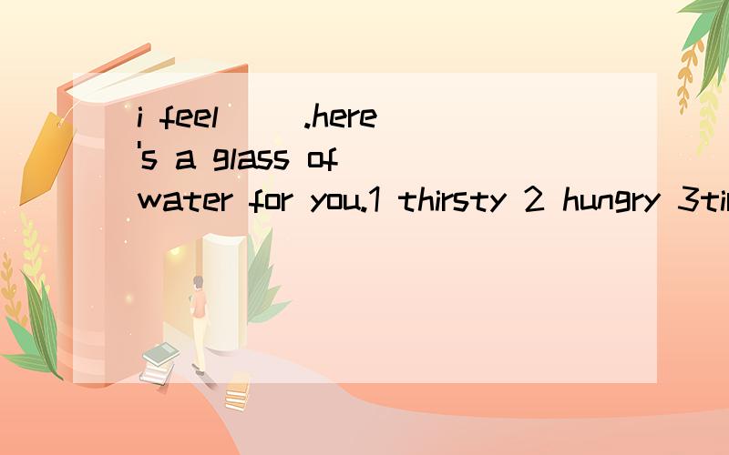 i feel __.here's a glass of water for you.1 thirsty 2 hungry 3tired