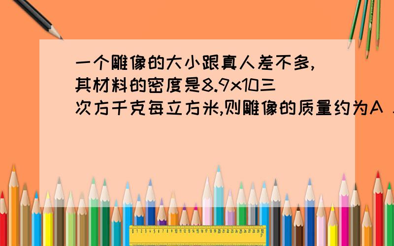 一个雕像的大小跟真人差不多,其材料的密度是8.9x10三次方千克每立方米,则雕像的质量约为A 5kgB 50kgC 500kgD 5000kg