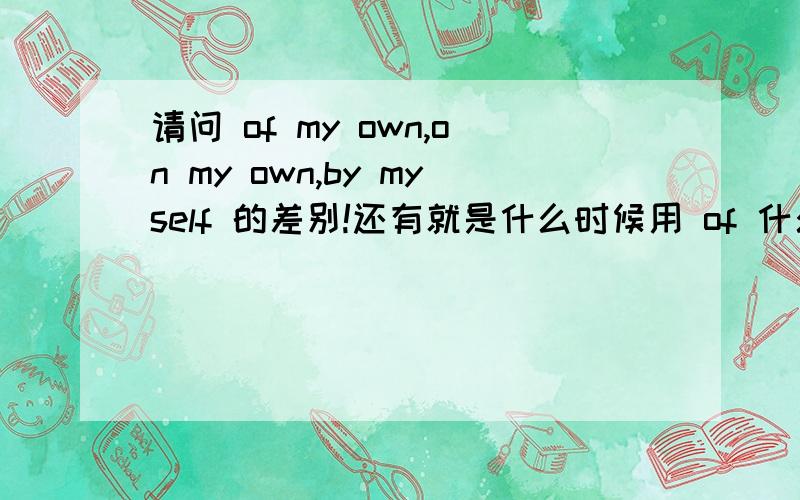 请问 of my own,on my own,by myself 的差别!还有就是什么时候用 of 什么时候用on 还有就是什么情况下 of 和 on 都不需要用