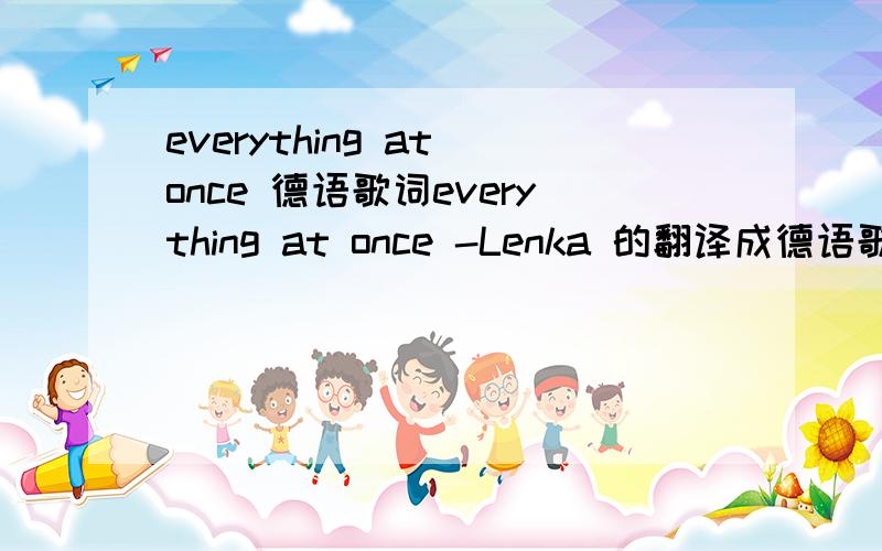 everything at once 德语歌词everything at once -Lenka 的翻译成德语歌词~