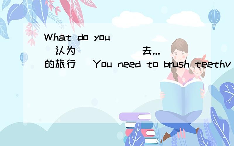 What do you_ _(认为)_ _ _(去...的旅行) You need to brush teethv__ __(have)good teeth