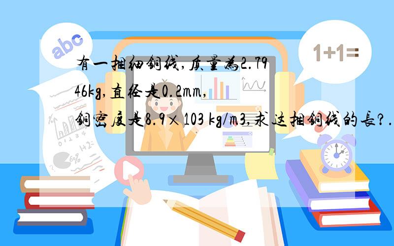 有一捆细铜线,质量为2.7946kg,直径是0.2mm,铜密度是8.9×103 kg/m3,求这捆铜线的长?.最好有分析,一个质量50克的容器,装满水后质量是150克,装满某种液体后总质量是130克,克,求：1.容器的容积2.这种